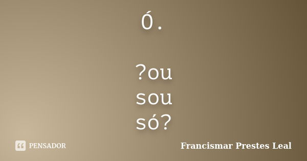 Ó. ?ou sou só?... Frase de Francismar Prestes Leal.