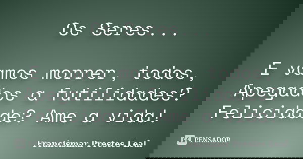 Os Seres... E vamos morrer, todos, Apegados a futilidades? Felicidade? Ame a vida!... Frase de Francismar Prestes Leal.