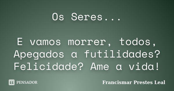 Os Seres... E vamos morrer, todos, Apegados a futilidades? Felicidade? Ame a vida!... Frase de Francismar Prestes Leal.