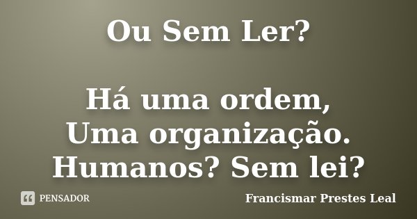 Ou Sem Ler? Há uma ordem, Uma organização. Humanos? Sem lei?... Frase de Francismar Prestes Leal.