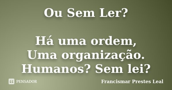 Ou Sem Ler? Há uma ordem, Uma organização. Humanos? Sem lei?... Frase de Francismar Prestes Leal.