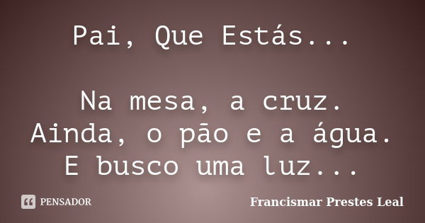 Pai, Que Estás... Na mesa, a cruz. Ainda, o pão e a água. E busco uma luz...... Frase de Francismar Prestes Leal.