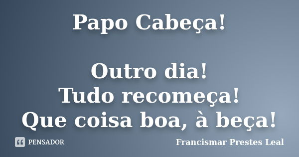 Papo Cabeça! Outro dia! Tudo recomeça! Que coisa boa, à beça!... Frase de Francismar Prestes Leal.