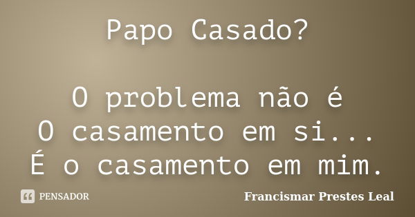 Papo Casado? O problema não é O casamento em si... É o casamento em mim.... Frase de Francismar Prestes Leal.