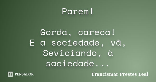 Parem! Gorda, careca! E a sociedade, vã, Seviciando, à saciedade...... Frase de Francismar Prestes Leal.