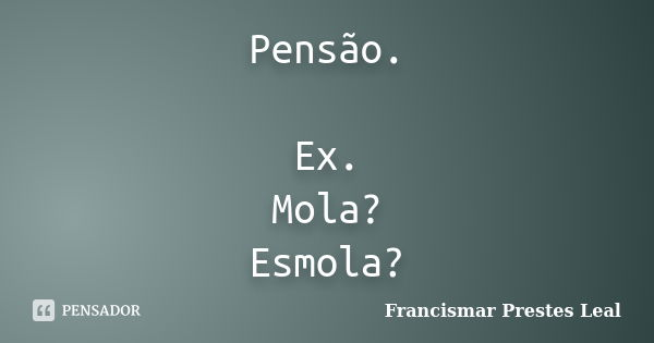 Pensão. Ex. Mola? Esmola?... Frase de Francismar Prestes Leal.