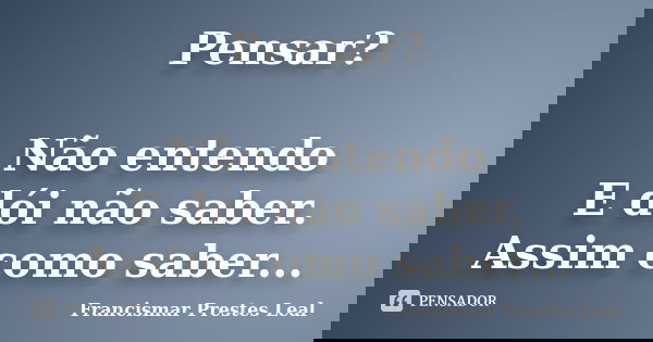 Pensar? Não entendo E dói não saber. Assim como saber...... Frase de Francismar Prestes Leal.