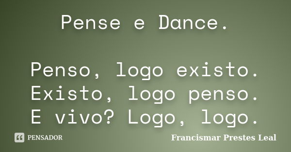 Pense e Dance. Penso, logo existo. Existo, logo penso. E vivo? Logo, logo.... Frase de Francismar Prestes Leal.