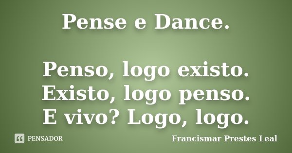 Pense e Dance. Penso, logo existo. Existo, logo penso. E vivo? Logo, logo.... Frase de Francismar Prestes Leal.