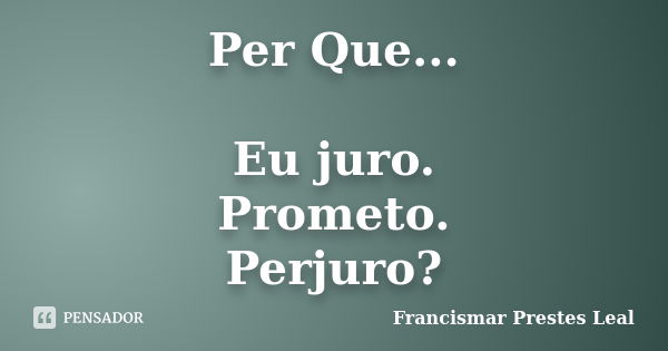 Per Que... Eu juro. Prometo. Perjuro?... Frase de Francismar Prestes Leal.