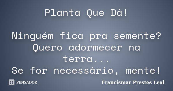 Planta Que Dá! Ninguém fica pra semente? Quero adormecer na terra... Se for necessário, mente!... Frase de Francismar Prestes Leal.