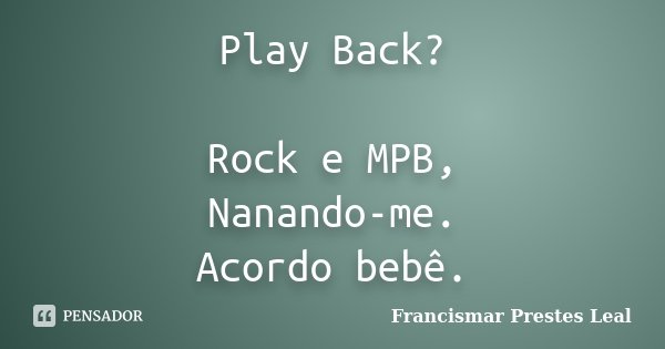 Play Back? Rock e MPB, Nanando-me. Acordo bebê.... Frase de Francismar Prestes Leal.
