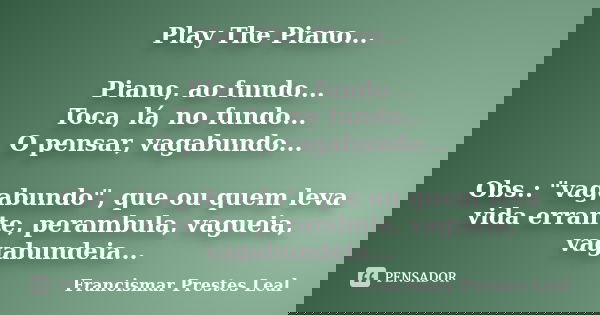 Play The Piano... Piano, ao fundo... Toca, lá, no fundo... O pensar, vagabundo... Obs.: "vagabundo", que ou quem leva vida errante, perambula, vagueia... Frase de Francismar Prestes Leal.