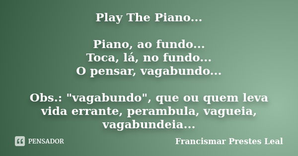 Play The Piano... Piano, ao fundo... Toca, lá, no fundo... O pensar, vagabundo... Obs.: "vagabundo", que ou quem leva vida errante, perambula, vagueia... Frase de Francismar Prestes Leal.