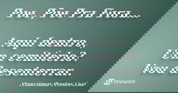 Poe, Põe Pra Fora... Aqui dentro, Um cemitério? Vou desenterrar.... Frase de Francismar Prestes Leal.