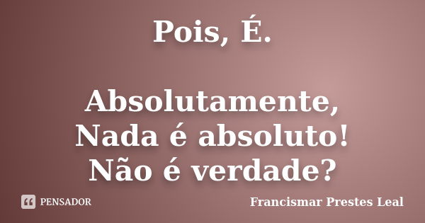 Pois, É. Absolutamente, Nada é absoluto! Não é verdade?... Frase de Francismar Prestes Leal.