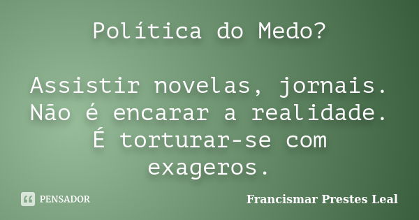 Política do Medo? Assistir novelas, jornais. Não é encarar a realidade. É torturar-se com exageros.... Frase de Francismar Prestes Leal.