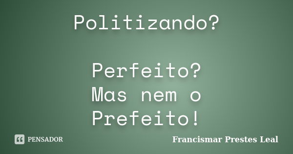 Politizando? Perfeito? Mas nem o Prefeito!... Frase de Francismar Prestes Leal.