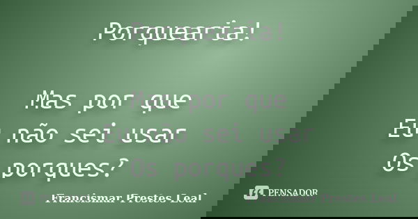 Porquearia! Mas por que Eu não sei usar Os porques?... Frase de Francismar Prestes Leal.
