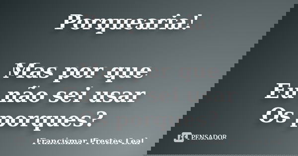 Porquearia! Mas por que Eu não sei usar Os porques?... Frase de Francismar Prestes Leal.