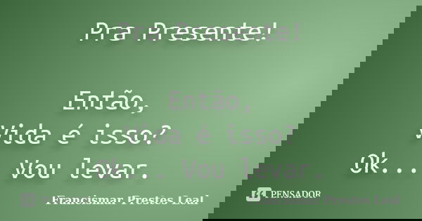 Pra Presente! Então, Vida é isso? Ok... Vou levar.... Frase de Francismar Prestes Leal.