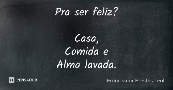 Pra ser feliz? Casa, Comida e Alma lavada.... Frase de Francismar Prestes Leal.