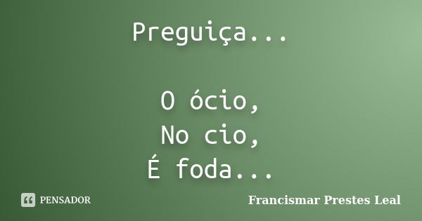 Preguiça... O ócio, No cio, É foda...... Frase de Francismar Prestes Leal.