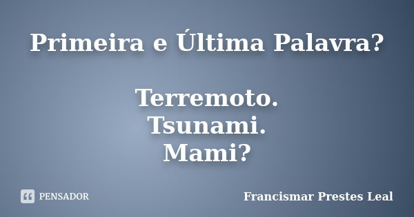 Primeira e Última Palavra? Terremoto. Tsunami. Mami?... Frase de Francismar Prestes Leal.