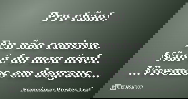 Pro chão! Eu não convivo. Não é do meu nível. ...Vivemos em degraus...... Frase de Francismar Prestes Leal.