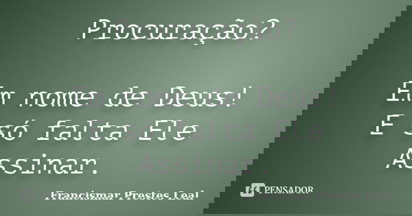 Procuração? Em nome de Deus! E só falta Ele Assinar.... Frase de Francismar Prestes Leal.