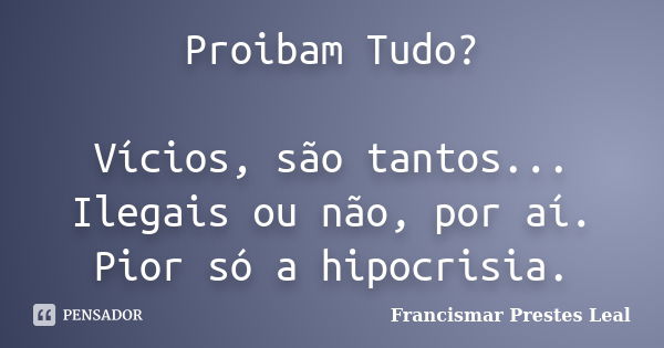 Proibam Tudo? Vícios, são tantos... Ilegais ou não, por aí. Pior só a hipocrisia.... Frase de Francismar Prestes Leal.