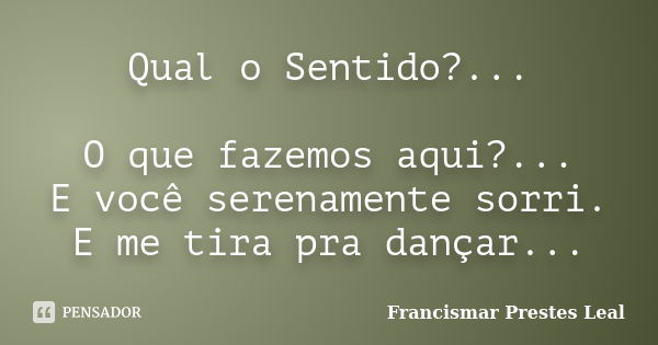 Qual o Sentido?... O que fazemos aqui?... E você serenamente sorri. E me tira pra dançar...... Frase de Francismar Prestes Leal.