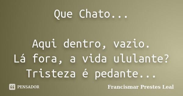 Que Chato... Aqui dentro, vazio. Lá fora, a vida ululante? Tristeza é pedante...... Frase de Francismar Prestes Leal.