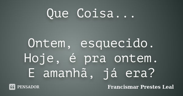 Que Coisa... Ontem, esquecido. Hoje, é pra ontem. E amanhã, já era?... Frase de Francismar Prestes Leal.