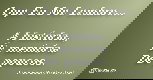 Que Eu Me Lembre... A história, É memória De poucos.... Frase de Francismar Prestes Leal.