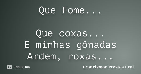 Que Fome... Que coxas... E minhas gônadas Ardem, roxas...... Frase de Francismar Prestes Leal.