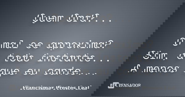 Quem Ora?... O mal se aproxima? Sim, a todo instante... A menos que eu cante...... Frase de Francismar Prestes Leal.