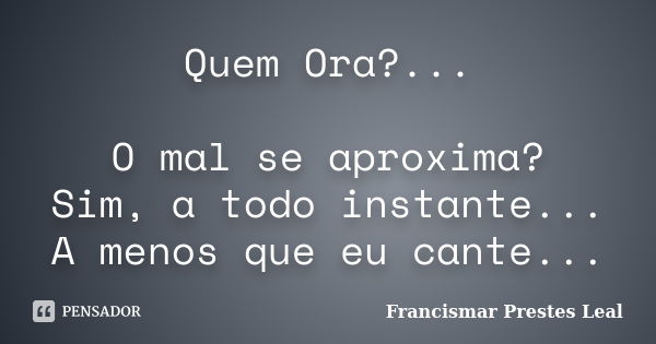 Quem Ora?... O mal se aproxima? Sim, a todo instante... A menos que eu cante...... Frase de Francismar Prestes Leal.