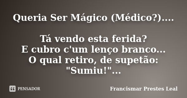 Queria Ser Mágico (Médico?).... Tá vendo esta ferida? E cubro c'um lenço branco... O qual retiro, de supetão: "Sumiu!"...... Frase de Francismar Prestes Leal.