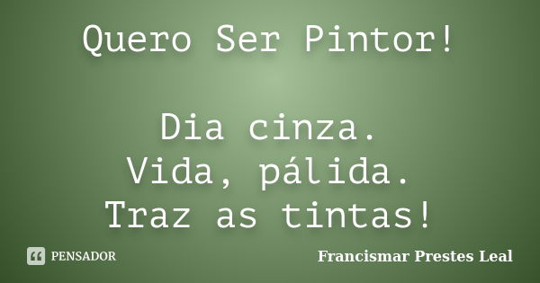 Quero Ser Pintor! Dia cinza. Vida, pálida. Traz as tintas!... Frase de Francismar Prestes Leal.