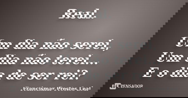 Real. Um dia não serei, Um dia não terei... E o dia de ser rei?... Frase de Francismar Prestes Leal.
