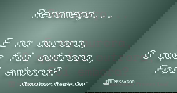 Recomeço... E na aurora, O que fui outrora, Foi embora?... Frase de Francismar Prestes Leal.