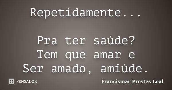 Repetidamente... Pra ter saúde? Tem que amar e Ser amado, amiúde.... Frase de Francismar Prestes Leal.