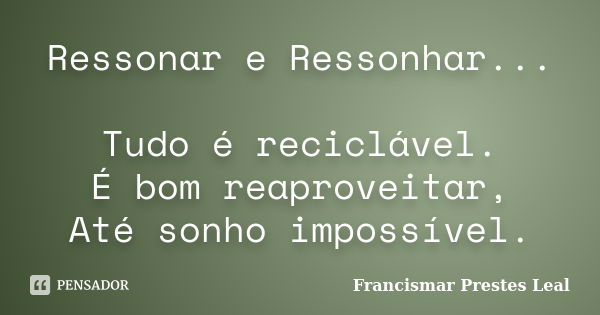 Ressonar e Ressonhar... Tudo é reciclável. É bom reaproveitar, Até sonho impossível.... Frase de Francismar Prestes Leal.