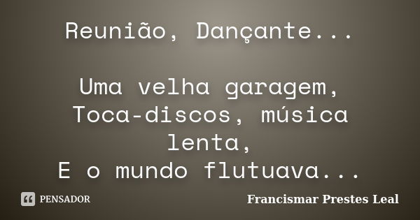 Reunião, Dançante... Uma velha garagem, Toca-discos, música lenta, E o mundo flutuava...... Frase de Francismar Prestes Leal.