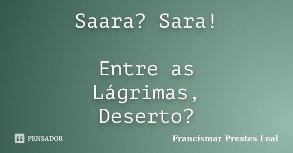 Saara? Sara! Entre as Lágrimas, Deserto?... Frase de Francismar Prestes Leal.