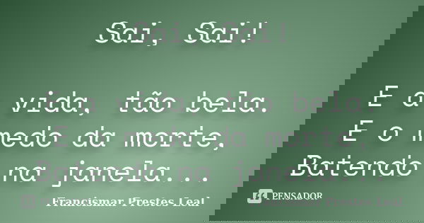 Sai, Sai! E a vida, tão bela. E o medo da morte, Batendo na janela...... Frase de Francismar Prestes Leal.