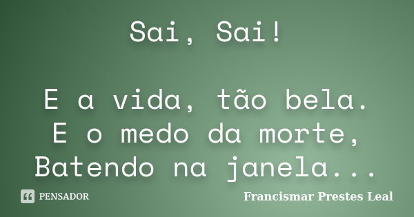 Sai, Sai! E a vida, tão bela. E o medo da morte, Batendo na janela...... Frase de Francismar Prestes Leal.