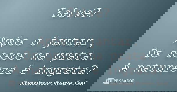 Salve? Após o jantar, Os ossos na prata. A natureza é ingrata?... Frase de Francismar Prestes Leal.