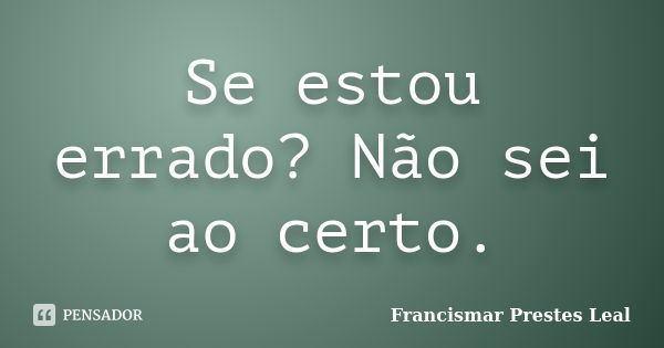 Se estou errado? Não sei ao certo.... Frase de Francismar Prestes Leal.